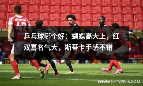 乒乓球哪个好：蝴蝶高大上，红双喜名气大，斯蒂卡手感不错