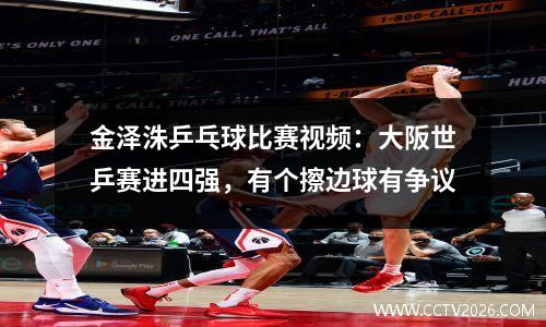 金泽洙乒乓球比赛视频：大阪世乒赛进四强，有个擦边球有争议
