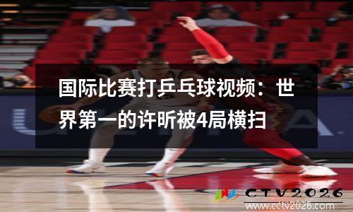 国际比赛打乒乓球视频：世界第一的许昕被4局横扫