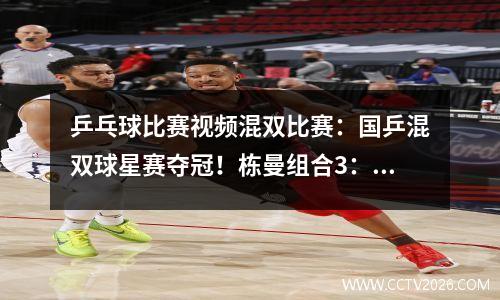 乒乓球比赛视频混双比赛：国乒混双球星赛夺冠！栋曼组合3：2绝杀日本！张本早田希丟了大人