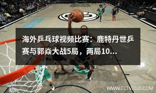 海外乒乓球视频比赛：鹿特丹世乒赛与郭焱大战5局，两局10比12