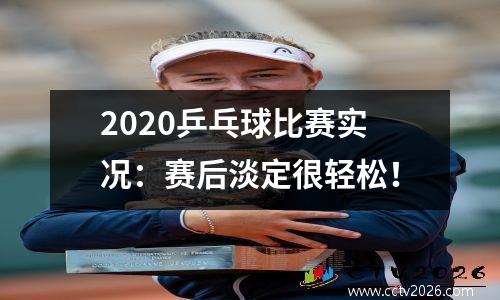 2020乒乓球比赛实况：赛后淡定很轻松！