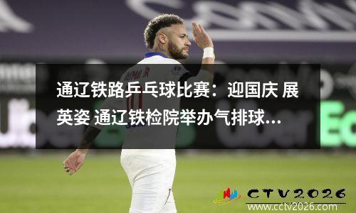 通辽铁路乒乓球比赛：迎国庆 展英姿 通辽铁检院举办气排球、羽毛球、乒乓球比赛
