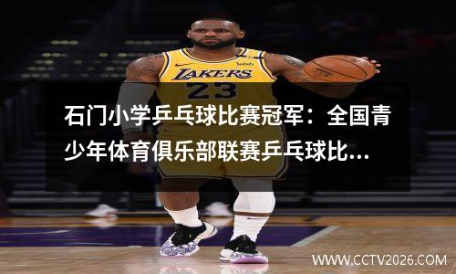 石门小学乒乓球比赛冠军：全国青少年体育俱乐部联赛乒乓球比赛（常德赛区）完美收官