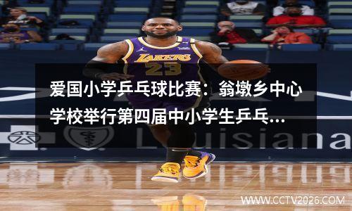 爱国小学乒乓球比赛：翁墩乡中心学校举行第四届中小学生乒乓球比赛