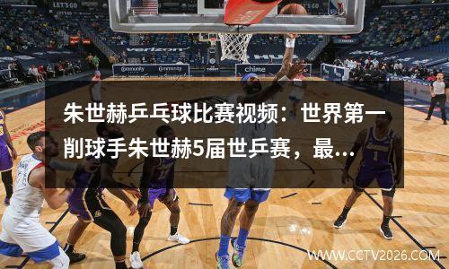 朱世赫乒乓球比赛视频：世界第一削球手朱世赫5届世乒赛，最佳成绩是亚军