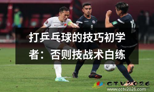 打乒乓球的技巧初学者：否则技战术白练