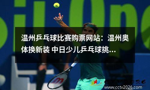 温州乒乓球比赛购票网站：温州奥体换新装 中日少儿乒乓球挑战赛请你来看！（附订票热线）