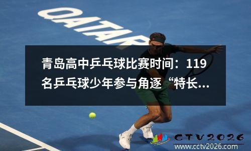 青岛高中乒乓球比赛时间：119名乒乓球少年参与角逐“特长高考拉练赛”在青举行