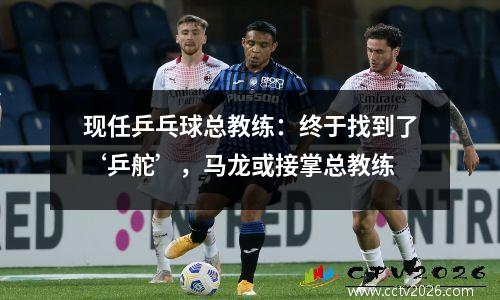 现任乒乓球总教练：终于找到了‘乒舵’，马龙或接掌总教练