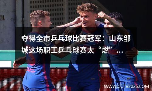 夺得全市乒乓球比赛冠军：山东邹城这场职工乒乓球赛太“燃”了！夫妻档勇夺男女单打冠军