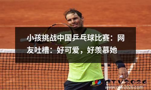 小孩挑战中国乒乓球比赛：网友吐槽：好可爱，好羡慕她