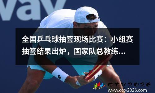 全国乒乓球抽签现场比赛：小组赛抽签结果出炉，国家队总教练李隼介绍备战情况