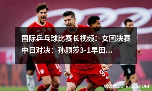 国际乒乓球比赛长视频：女团决赛中日对决：孙颖莎3-1早田希娜！世界第一挥拳怒吼庆祝！