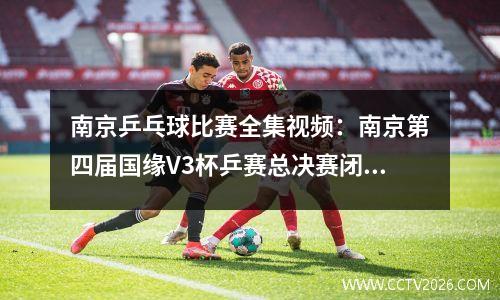 南京乒乓球比赛全集视频：南京第四届国缘V3杯乒赛总决赛闭幕