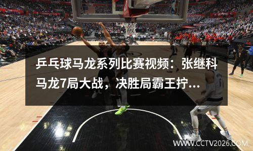 乒乓球马龙系列比赛视频：张继科马龙7局大战，决胜局霸王拧定胜负