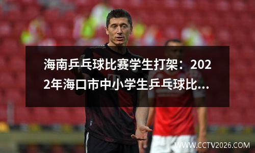 海南乒乓球比赛学生打架：2022年海口市中小学生乒乓球比赛开幕！