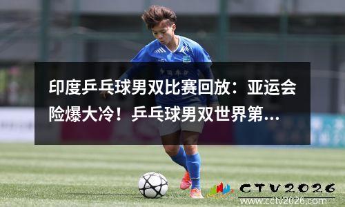 印度乒乓球男双比赛回放：亚运会险爆大冷！乒乓球男双世界第一苦战5局！艰难战胜印度组合