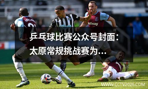 乒乓球比赛公众号封面：太原常规挑战赛为...