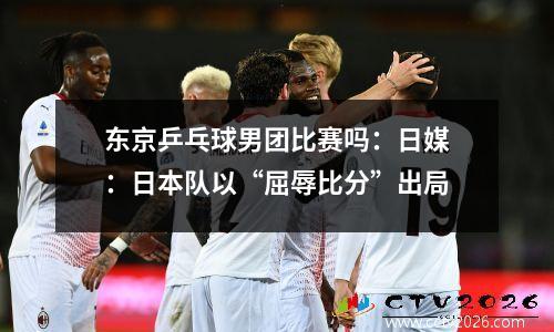 东京乒乓球男团比赛吗：日媒：日本队以“屈辱比分”出局