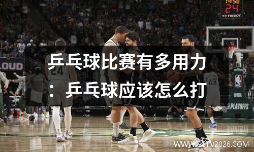 乒乓球比赛有多用力：乒乓球应该怎么打