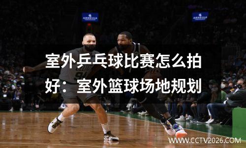 室外乒乓球比赛怎么拍好：室外篮球场地规划