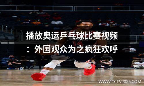 播放奥运乒乓球比赛视频：外国观众为之疯狂欢呼