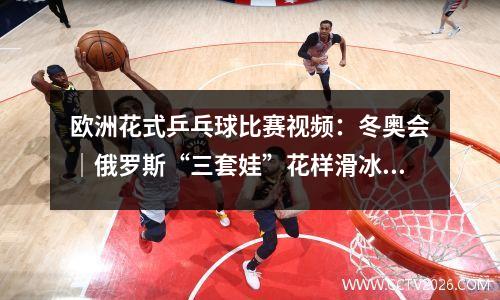 欧洲花式乒乓球比赛视频：冬奥会｜俄罗斯“三套娃”花样滑冰女单决赛
