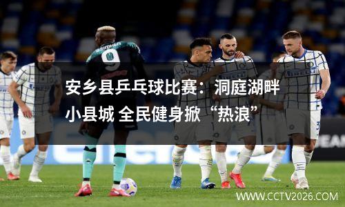 安乡县乒乓球比赛：洞庭湖畔小县城 全民健身掀“热浪”