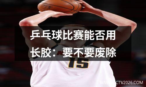 乒乓球比赛能否用长胶：要不要废除