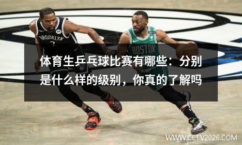 体育生乒乓球比赛有哪些：分别是什么样的级别，你真的了解吗