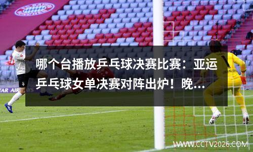 哪个台播放乒乓球决赛比赛：亚运乒乓球女单决赛对阵出炉！晚上CCTV5直播孙颖莎vs早田希娜