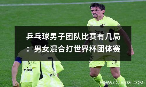 乒乓球男子团队比赛有几局：男女混合打世界杯团体赛