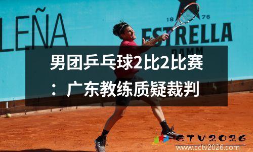 男团乒乓球2比2比赛：广东教练质疑裁判