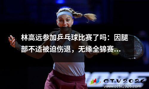 林高远参加乒乓球比赛了吗：因腿部不适被迫伤退，无缘全锦赛四强！