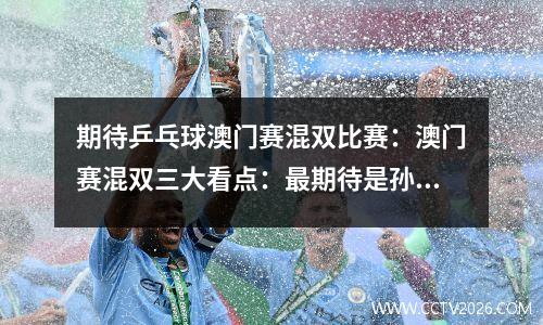 期待乒乓球澳门赛混双比赛：澳门赛混双三大看点：最期待是孙颖莎王楚钦能否掀翻许昕刘诗雯