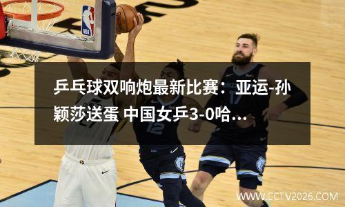 乒乓球双响炮最新比赛：亚运-孙颖莎送蛋 中国女乒3-0哈萨克斯坦 两连胜晋级