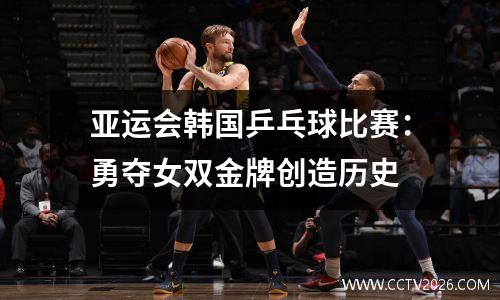 亚运会韩国乒乓球比赛：勇夺女双金牌创造历史
