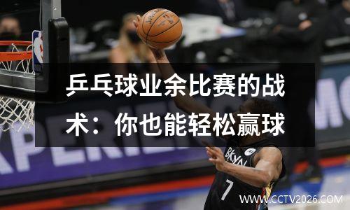 乒乓球业余比赛的战术：你也能轻松赢球