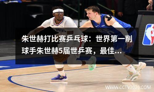 朱世赫打比赛乒乓球：世界第一削球手朱世赫5届世乒赛，最佳成绩是亚军