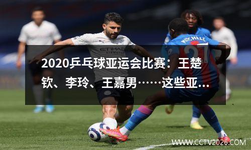 2020乒乓球亚运会比赛：王楚钦、李玲、王嘉男……这些亚运冠军来自北体大