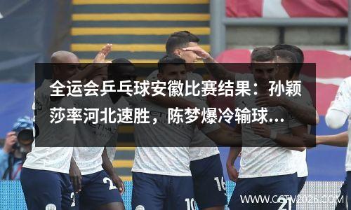 全运会乒乓球安徽比赛结果：孙颖莎率河北速胜，陈梦爆冷输球山东出局