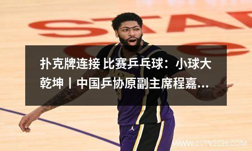 扑克牌连接 比赛乒乓球：小球大乾坤丨中国乒协原副主席程嘉炎：一幅扑克排出乒乓对阵图