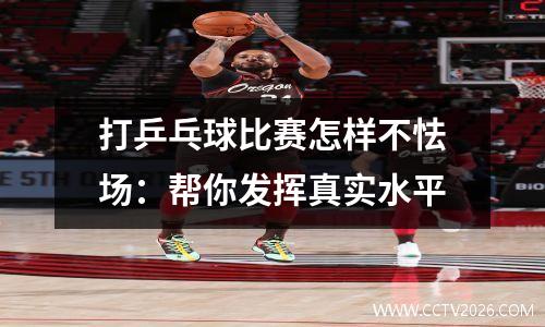 打乒乓球比赛怎样不怯场：帮你发挥真实水平