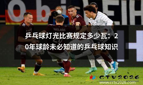 乒乓球灯光比赛规定多少瓦：20年球龄未必知道的乒乓球知识