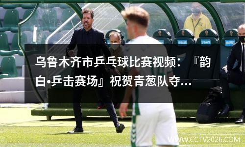 乌鲁木齐市乒乓球比赛视频：『韵白•乒击赛场』祝贺青葱队夺得乒乓球混合团体赛亚军