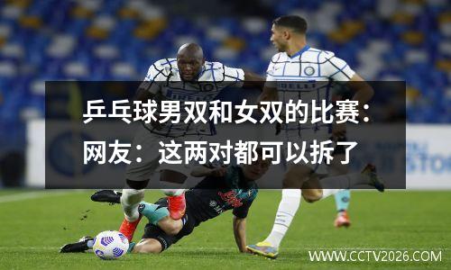 乒乓球男双和女双的比赛：网友：这两对都可以拆了