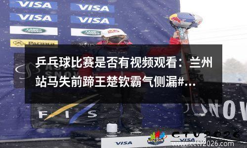 乒乓球比赛是否有视频观看：兰州站马失前蹄王楚钦霸气侧漏#乒乓球比赛精彩视频