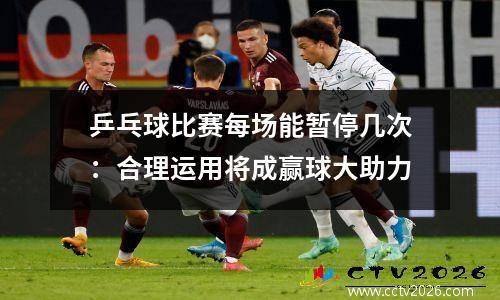 乒乓球比赛每场能暂停几次：合理运用将成赢球大助力