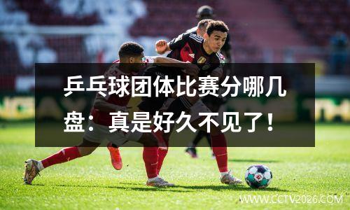 乒乓球团体比赛分哪几盘：真是好久不见了！